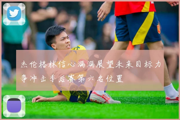 杰伦格林信心满满展望未来目标力争冲击季后赛第六名位置