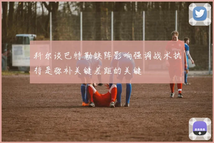 科尔谈巴特勒缺阵影响强调战术执行是弥补关键差距的关键