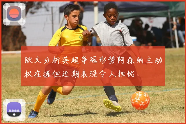 欧文分析英超争冠形势阿森纳主动权在握但近期表现令人担忧