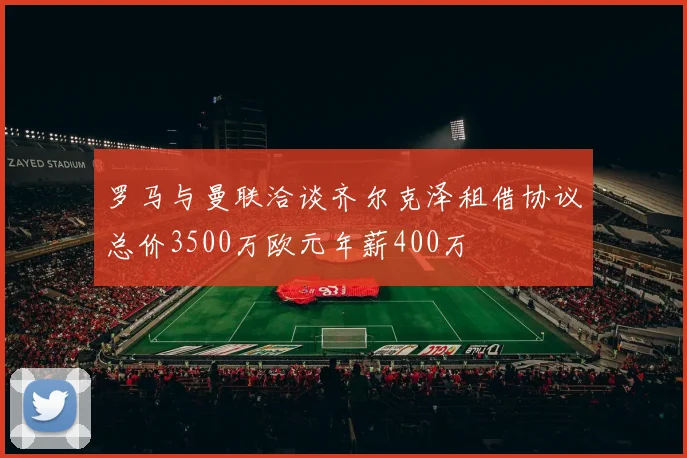 罗马与曼联洽谈齐尔克泽租借协议总价3500万欧元年薪400万