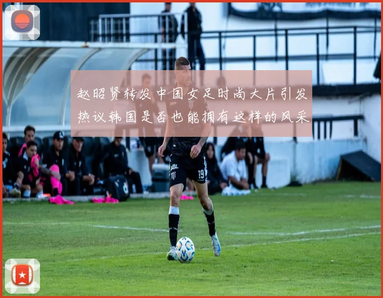 赵昭贤转发中国女足时尚大片引发热议韩国是否也能拥有这样的风采