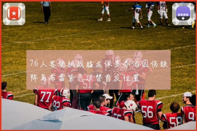 76人客场挑战猛龙保罗乔治因伤缺阵乌布雷紧急顶替首发位置