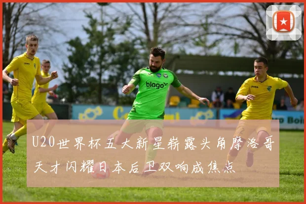 U20世界杯五大新星崭露头角摩洛哥天才闪耀日本后卫双响成焦点