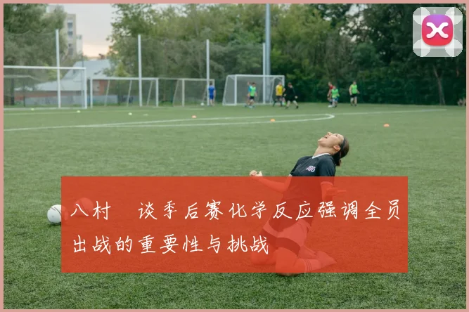 八村塁谈季后赛化学反应强调全员出战的重要性与挑战