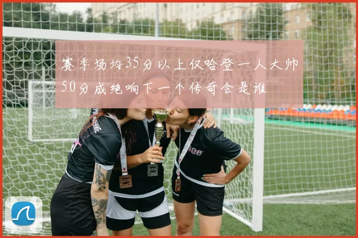 赛季场均35分以上仅哈登一人大帅50分成绝响下一个传奇会是谁