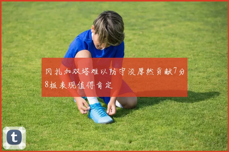 冈扎加双塔难以防守淡厚然贡献7分8板表现值得肯定