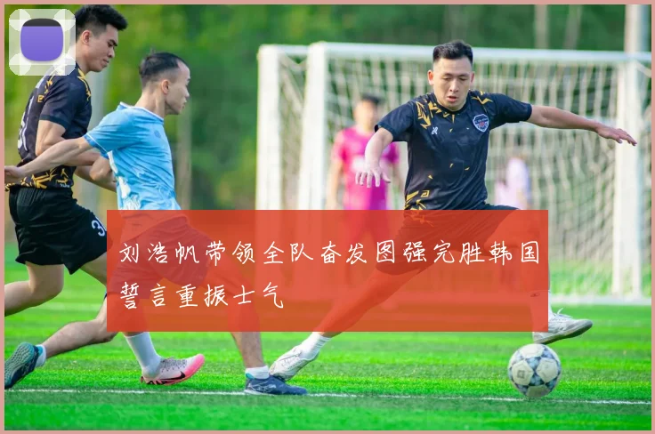 刘浩帆带领全队奋发图强完胜韩国誓言重振士气