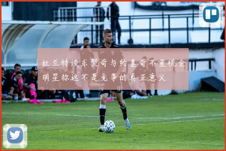 杜兰特谈东契奇与约基奇不重视全明星称这不是竞争的真正意义