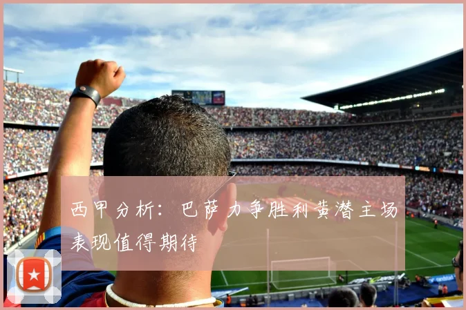 西甲分析：巴萨力争胜利黄潜主场表现值得期待