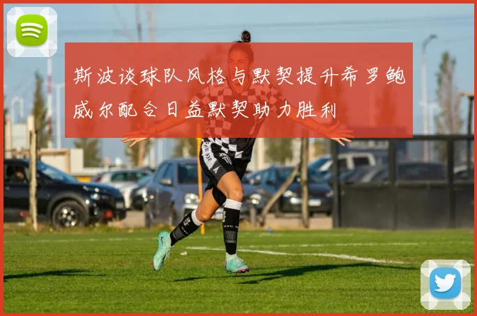 斯波谈球队风格与默契提升希罗鲍威尔配合日益默契助力胜利