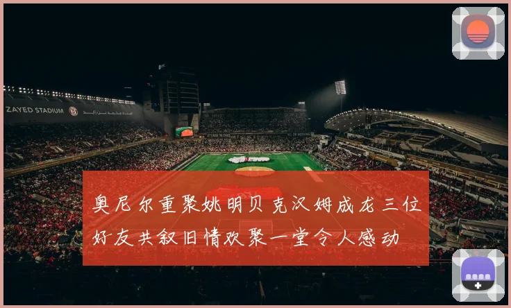 奥尼尔重聚姚明贝克汉姆成龙三位好友共叙旧情欢聚一堂令人感动