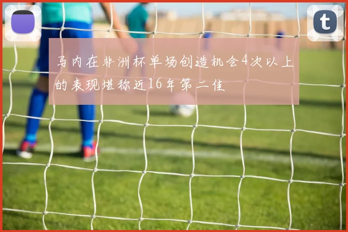 马内在非洲杯单场创造机会4次以上的表现堪称近16年第二佳