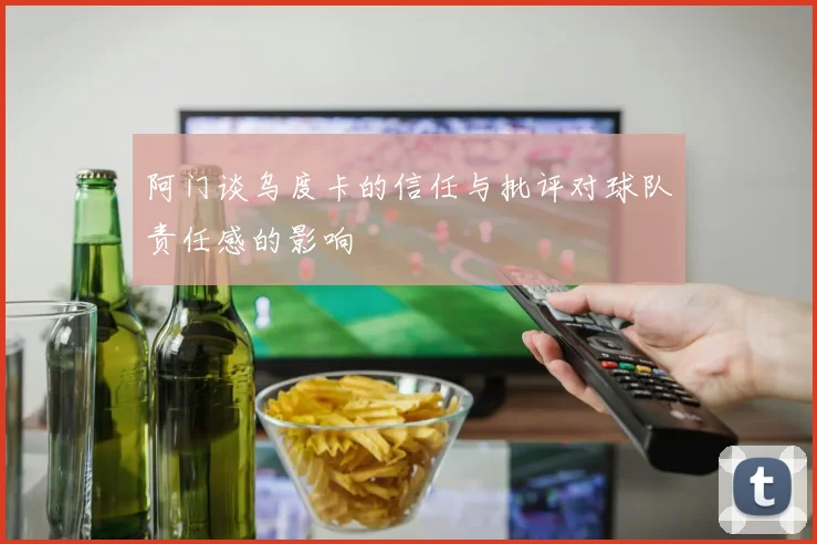 阿门谈乌度卡的信任与批评对球队责任感的影响