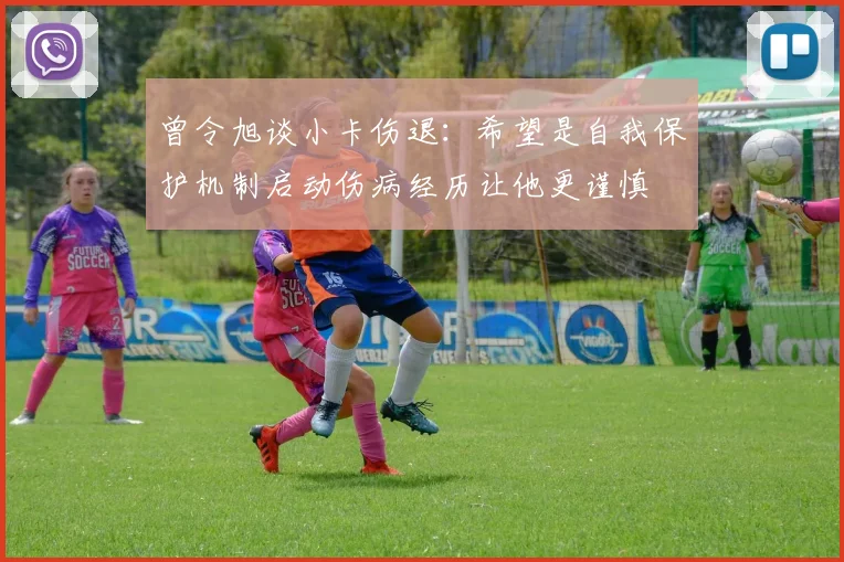 曾令旭谈小卡伤退：希望是自我保护机制启动伤病经历让他更谨慎