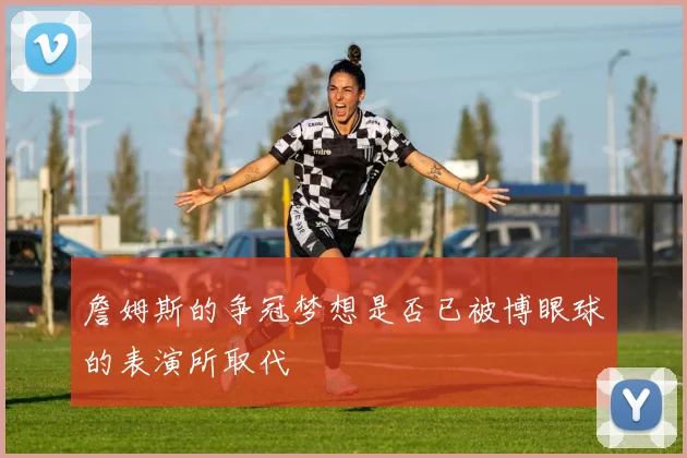 詹姆斯的争冠梦想是否已被博眼球的表演所取代