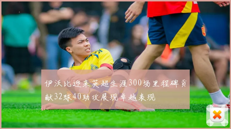 伊沃比迎来英超生涯300场里程碑贡献32球40助攻展现卓越表现