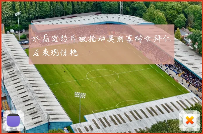 水晶宫怒斥被抢劫奥利塞转会拜仁后表现惊艳