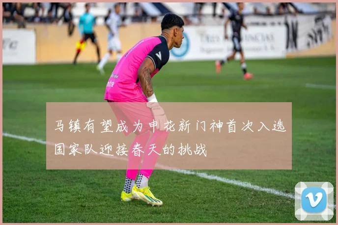 马镇有望成为申花新门神首次入选国家队迎接春天的挑战