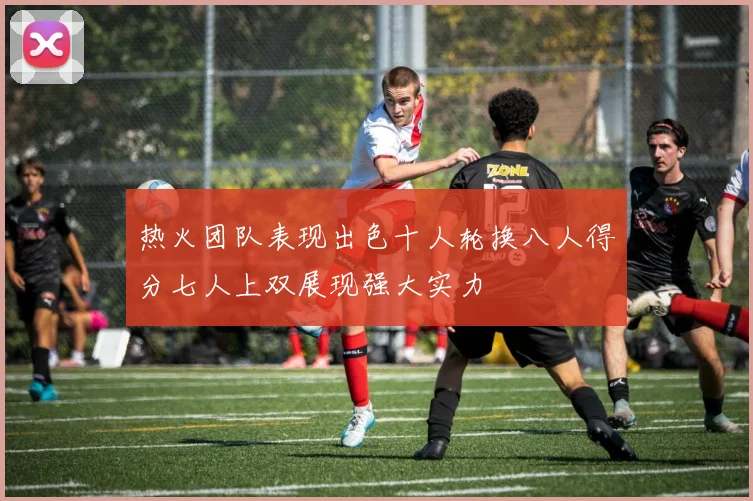 热火团队表现出色十人轮换八人得分七人上双展现强大实力