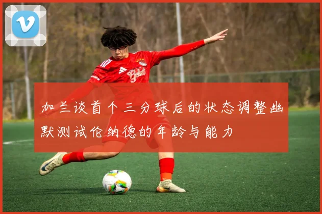 加兰谈首个三分球后的状态调整幽默测试伦纳德的年龄与能力