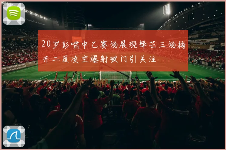 20岁彭啸中乙赛场展现锋芒三场梅开二度凌空爆射破门引关注