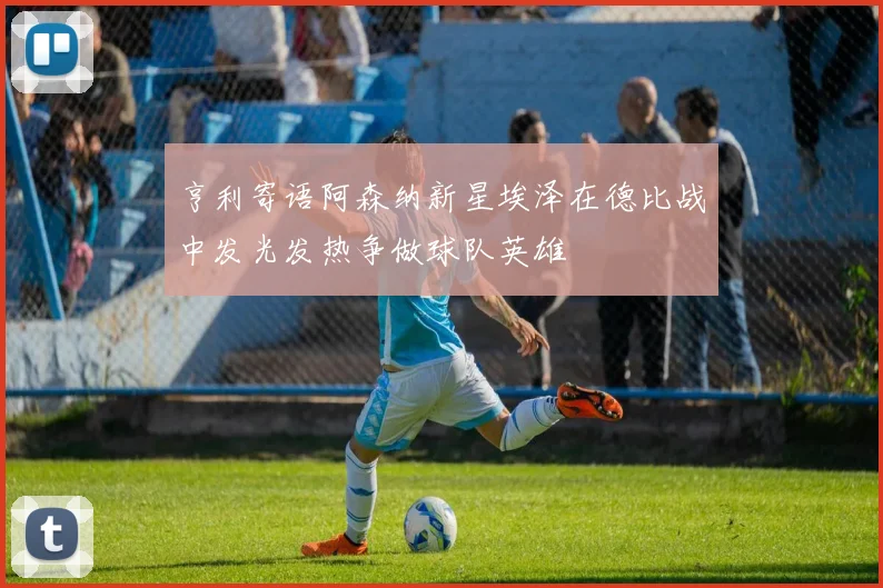 亨利寄语阿森纳新星埃泽在德比战中发光发热争做球队英雄